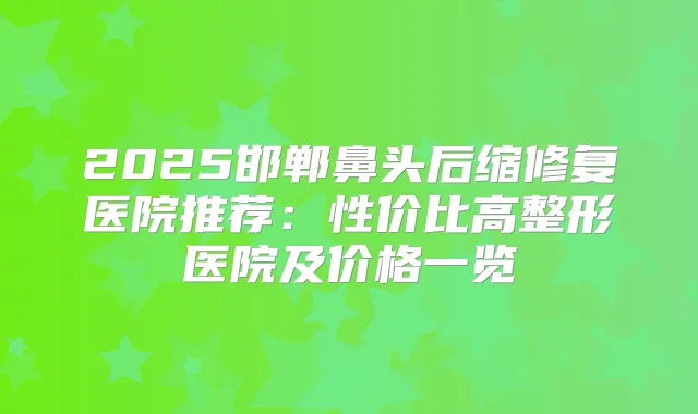 2025邯郸鼻头后缩修复医院推荐：性价比高整形医院及价格一览