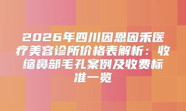 2026年四川因恩因禾医疗美容诊所价格表解析：收缩鼻部毛孔案例及收费标准一览