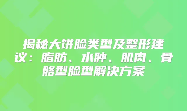 揭秘大饼脸类型及整形建议：脂肪、水肿、肌肉、骨骼型脸型解决方案