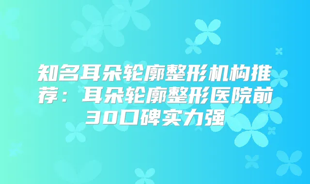 知名耳朵轮廓整形机构推荐:耳朵轮廓整形医院前30口碑实力强