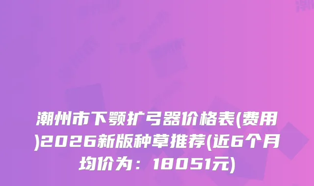 潮州市下颚扩弓器价格表(费用)2026新版种草推荐(近6个月均价为：18051元)
