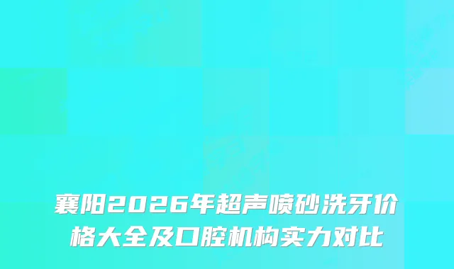 襄阳2026年超声喷砂洗牙价格大全及口腔机构实力对比