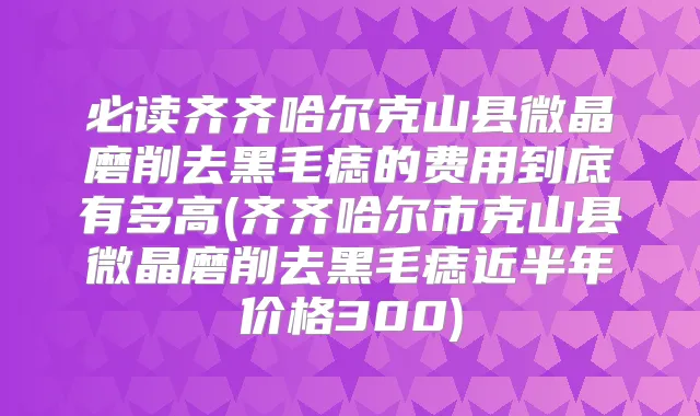 必读齐齐哈尔克山县微晶磨削去黑毛痣的费用到底有多高(齐齐哈尔市克山县微晶磨削去黑毛痣近半年价格300)