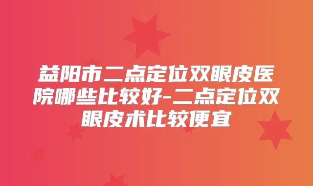 益阳市二点定位双眼皮医院哪些比较好-二点定位双眼皮术比较便宜