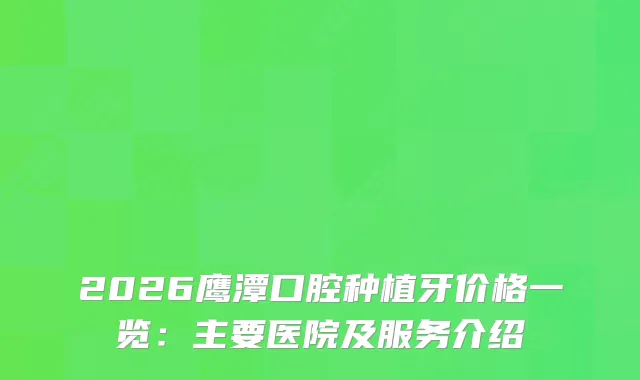 2026鹰潭口腔种植牙价格一览：主要医院及服务介绍