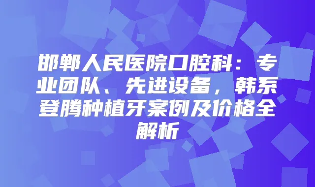 邯郸人民医院口腔科：专业团队、先进设备，韩系登腾种植牙案例及价格全解析