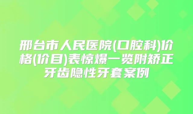 邢台市人民医院(口腔科)价格(价目)表惊爆一览附矫正牙齿隐性牙套案例