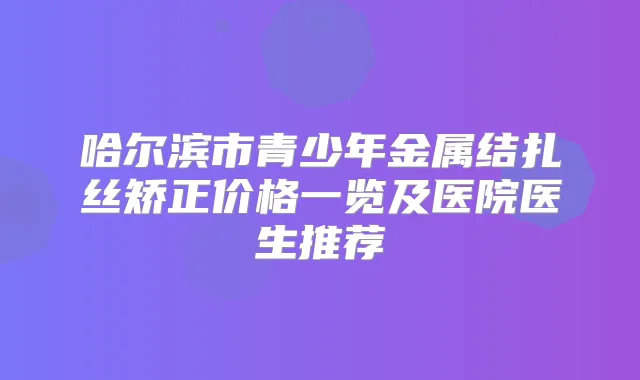 哈尔滨市青少年金属结扎丝矫正价格一览及医院医生推荐