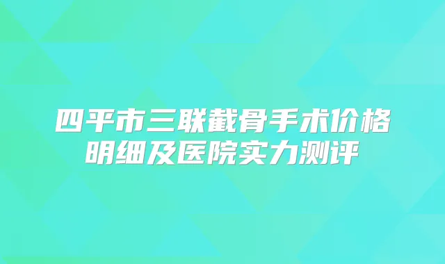 四平市三联截骨手术价格明细及医院实力测评