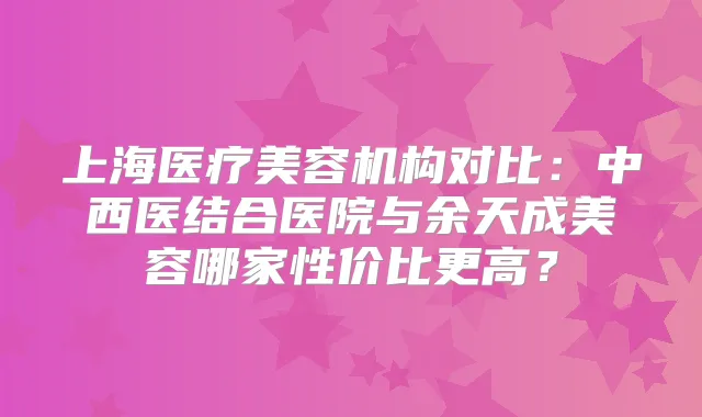 上海医疗美容机构对比：中西医结合医院与余天成美容哪家性价比更高？