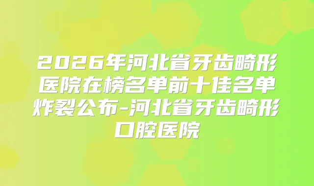 2026年河北省牙齿畸形医院在榜名单前十佳名单炸裂公布-河北省牙齿畸形口腔医院