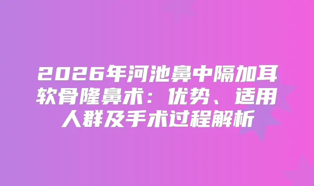 2026年河池鼻中隔加耳软骨隆鼻术：优势、适用人群及手术过程解析