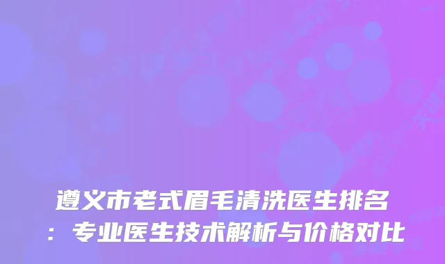 遵义市老式眉毛清洗医生排名：专业医生技术解析与价格对比