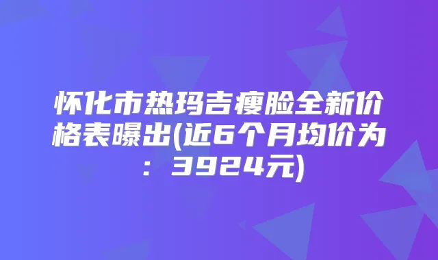 怀化市热玛吉瘦脸全新价格表曝出(近6个月均价为:3924元)