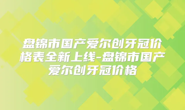 盘锦市国产爱尔创牙冠价格表全新上线-盘锦市国产爱尔创牙冠价格