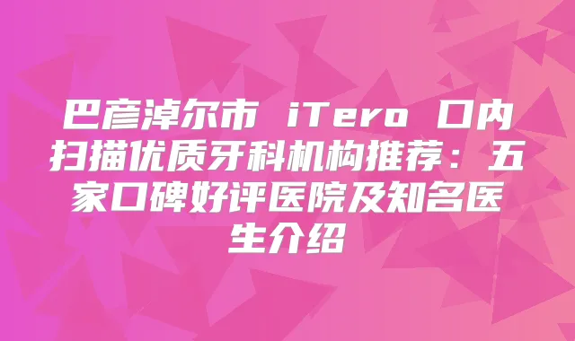 巴彦淖尔市 iTero 口内扫描优质牙科机构推荐:五家口碑好评医院及知名医生介绍