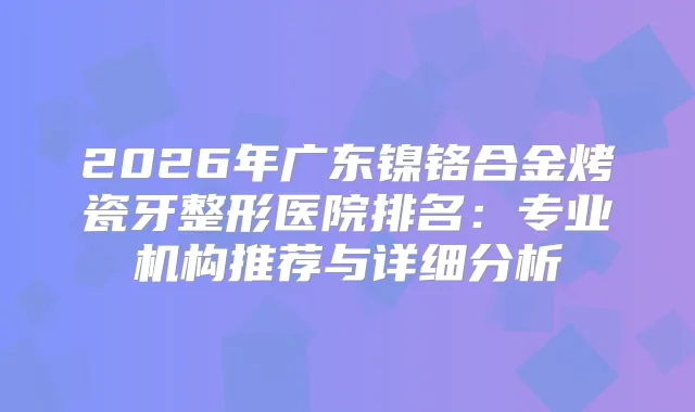 2026年广东镍铬合金烤瓷牙整形医院排名：专业机构推荐与详细分析