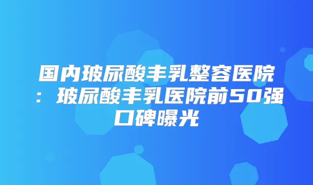 国内玻尿酸丰乳整容医院：玻尿酸丰乳医院前50强口碑曝光