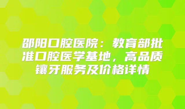 邵阳口腔医院:教育部批准口腔医学基地,高品质镶牙服务及价格详情