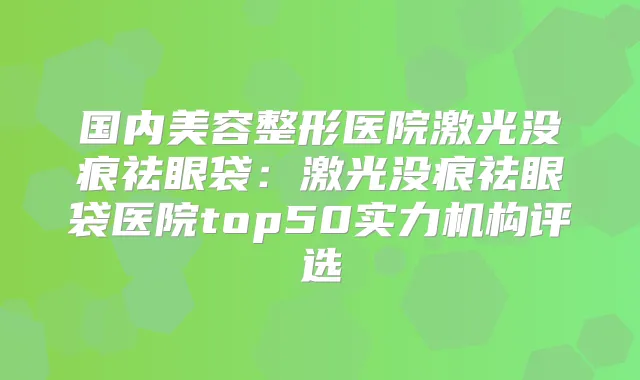 国内美容整形医院激光没痕祛眼袋:激光没痕祛眼袋医院top50实力机构评选