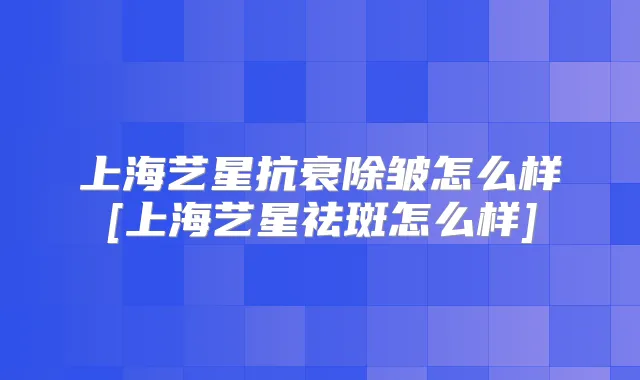 上海艺星抗衰除皱怎么样[上海艺星祛斑怎么样]