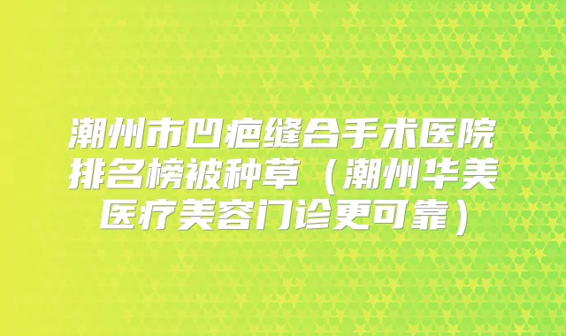 潮州市凹疤缝合手术医院排名榜被种草（潮州华美医疗美容门诊更可靠）