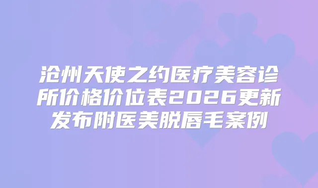 沧州天使之约医疗美容诊所价格价位表2026更新发布附医美脱唇毛案例