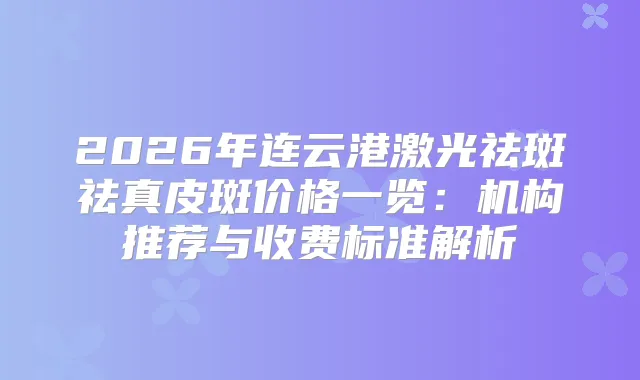 2026年连云港激光祛斑祛真皮斑价格一览:机构推荐与收费标准解析