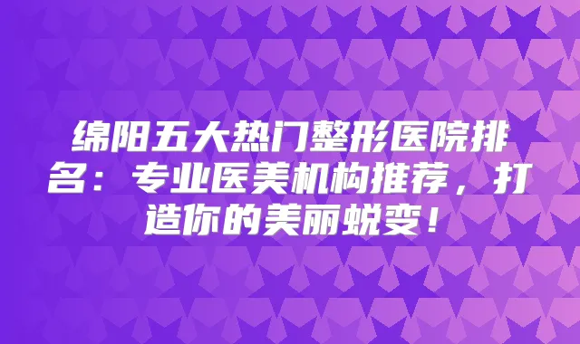 绵阳五大热门整形医院排名：专业医美机构推荐，打造你的美丽蜕变！