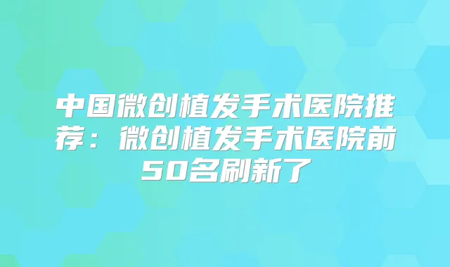 中国微创植发手术医院推荐：微创植发手术医院前50名刷新了