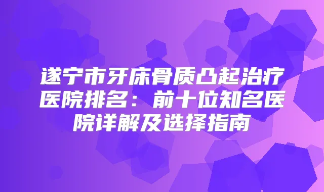 遂宁市牙床骨质凸起医院排名：前十位知名医院详解及选择指南