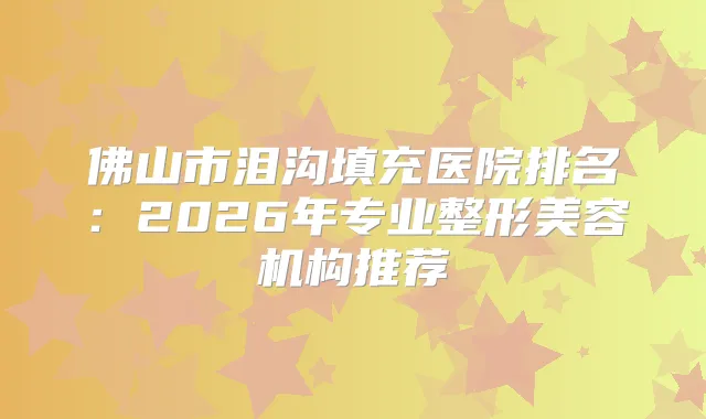佛山市泪沟填充医院排名：2026年专业整形美容机构推荐