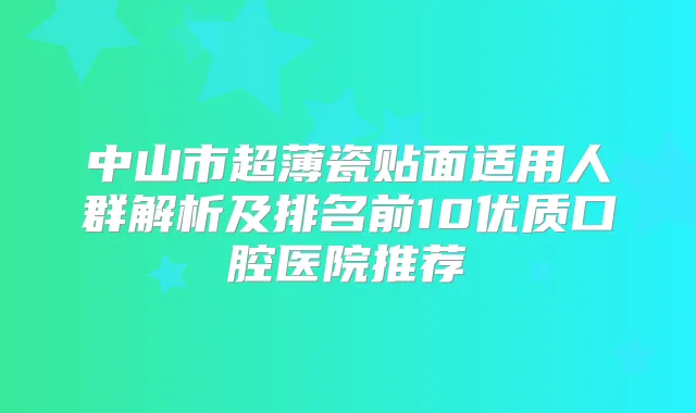中山市超薄瓷贴面适用人群解析及排名前10优质口腔医院推荐