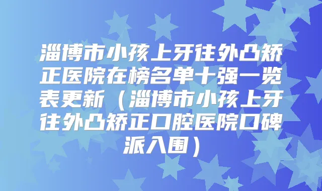 淄博市小孩上牙往外凸矫正医院在榜名单十强一览表更新（淄博市小孩上牙往外凸矫正口腔医院口碑派入围）