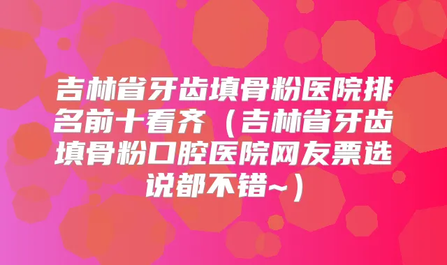 吉林省牙齿填骨粉医院排名前十看齐(吉林省牙齿填骨粉口腔医院网友票选说都不错~)