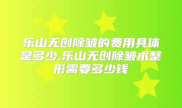 乐山无创除皱的费用具体是多少,乐山无创除皱术整形需要多少钱