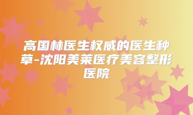 高国林医生的医生种草-沈阳美莱医疗美容整形医院