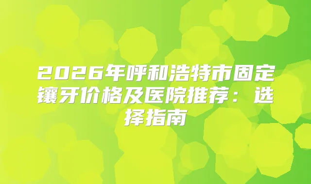 2026年呼和浩特市固定镶牙价格及医院推荐:选择指南