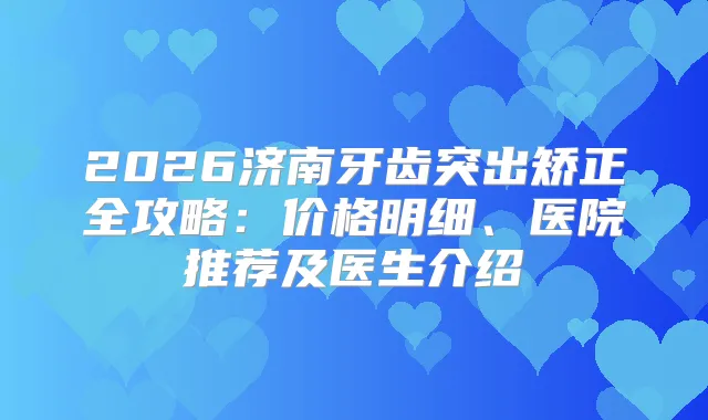 2026济南牙齿突出矫正全攻略：价格明细、医院推荐及医生介绍