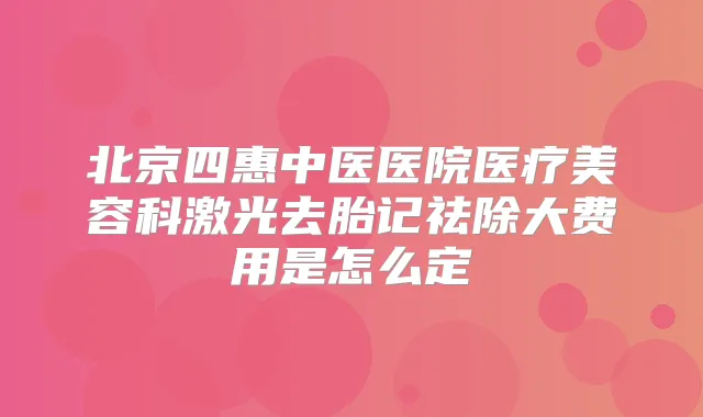 北京四惠中医医院医疗美容科激光去胎记祛除大费用是怎么定