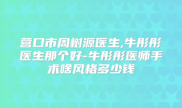 营口市周树源医生,牛彤彤医生那个好-牛彤彤医师手术啥风格多少钱