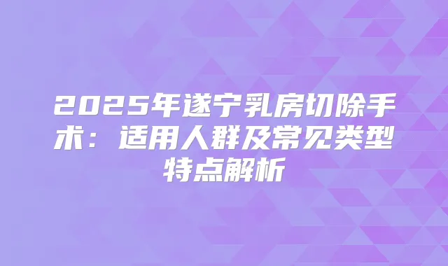 2025年遂宁乳房切除手术:适用人群及常见类型特点解析