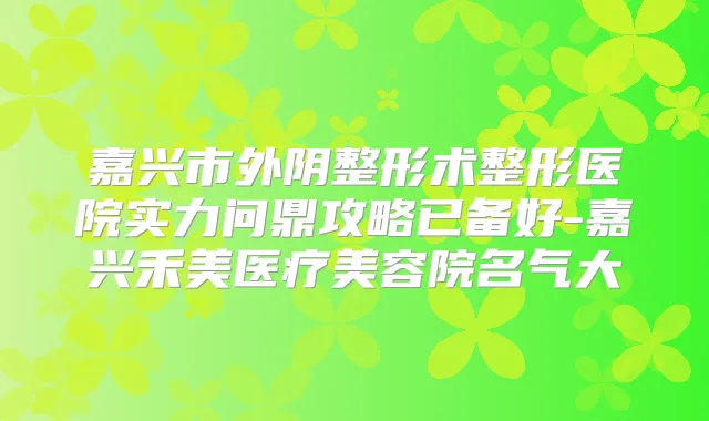 嘉兴市外阴整形术整形医院实力问鼎攻略已备好-嘉兴禾美医疗美容院名气大