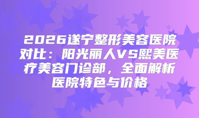 2026遂宁整形美容医院对比：阳光丽人VS熙美医疗美容门诊部，全面解析医院特色与价格