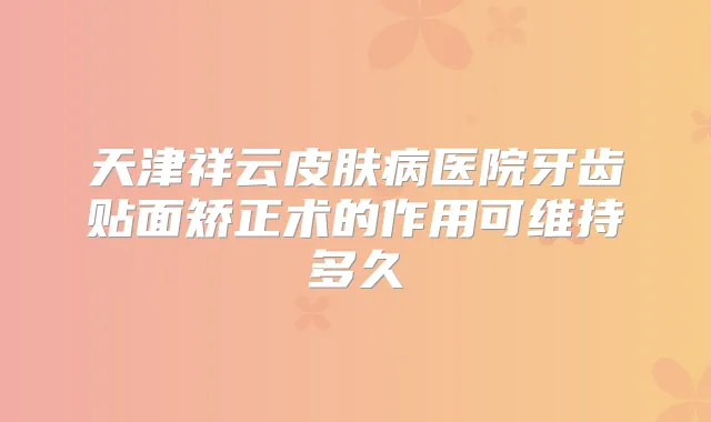 天津祥云皮肤病医院牙齿贴面矫正术的作用可维持多久
