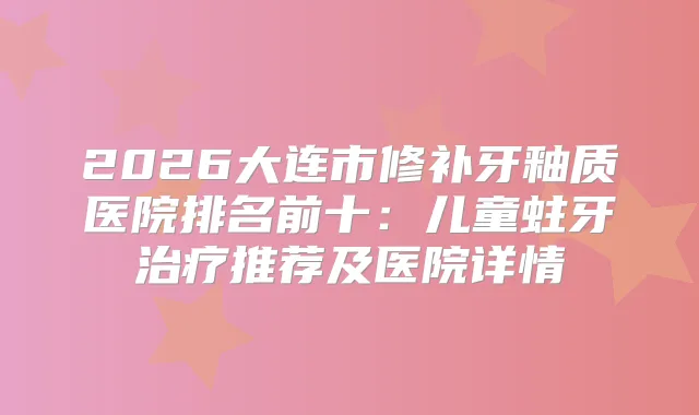 2026大连市修补牙釉质医院排名前十：儿童蛀牙推荐及医院详情