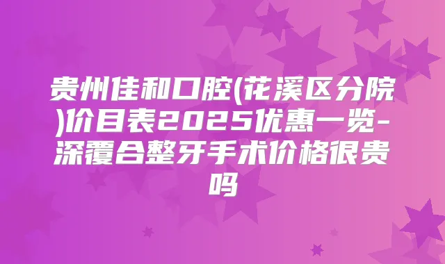 贵州佳和口腔(花溪区分院)价目表2025优惠一览-深覆合整牙手术价格很贵吗