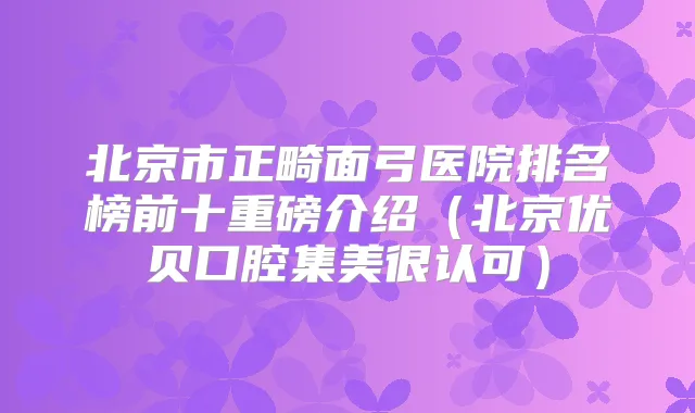 北京市正畸面弓医院排名榜前十重磅介绍（北京优贝口腔集美很认可）