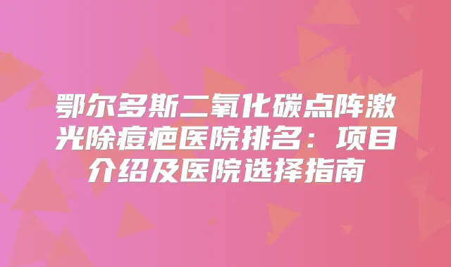 鄂尔多斯二氧化碳点阵激光除痘疤医院排名:项目介绍及医院选择指南
