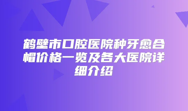 鹤壁市口腔医院种牙愈合帽价格一览及各大医院详细介绍